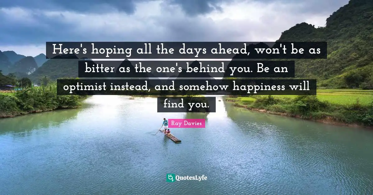 Here's hoping all the days ahead, won't be as bitter as the one's behind you. Be an optimist instead, and somehow happiness will find you.