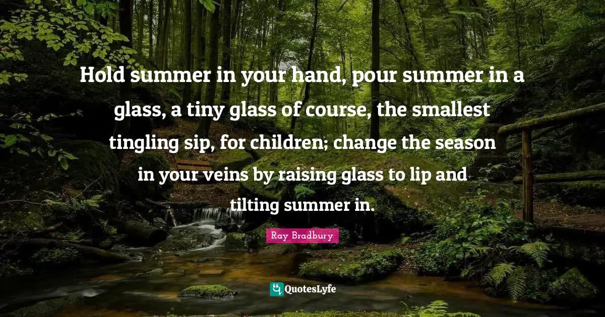 Hold summer in your hand, pour summer in a glass, a tiny glass of course, the smallest tingling sip, for children; change the season in your veins by raising glass to lip and tilting summer in.