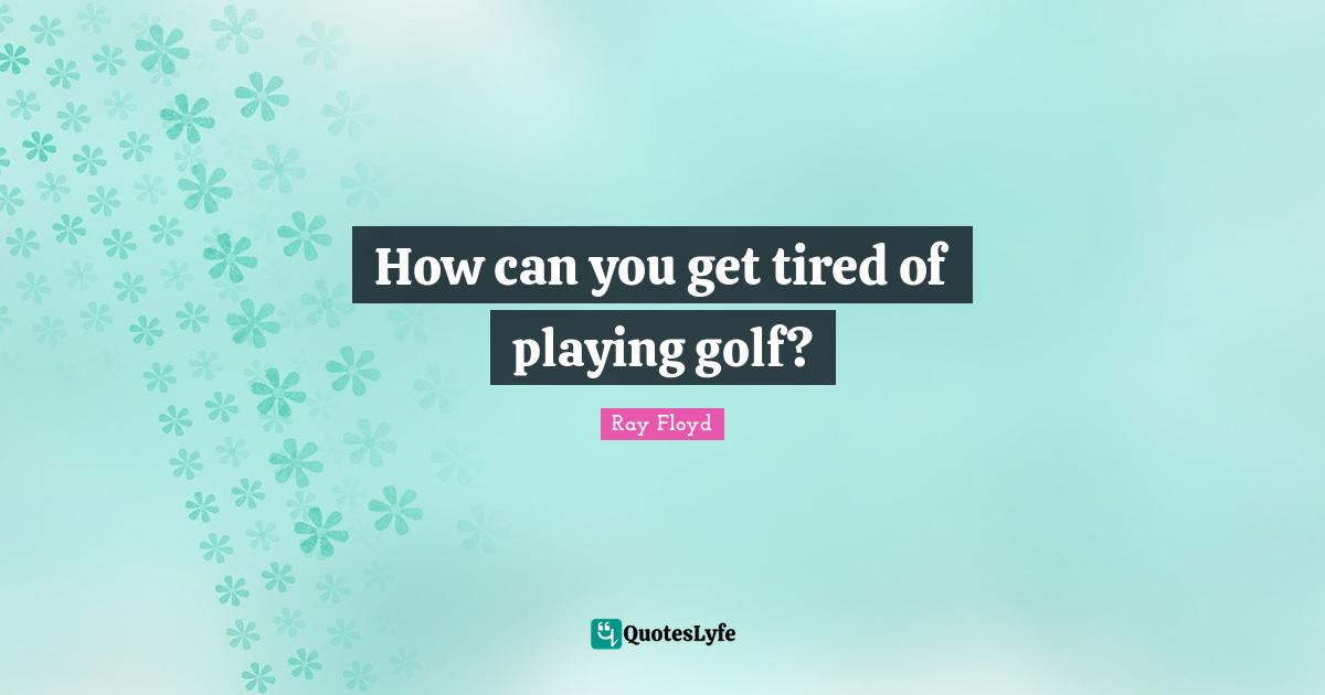 How can you get tired of playing golf?