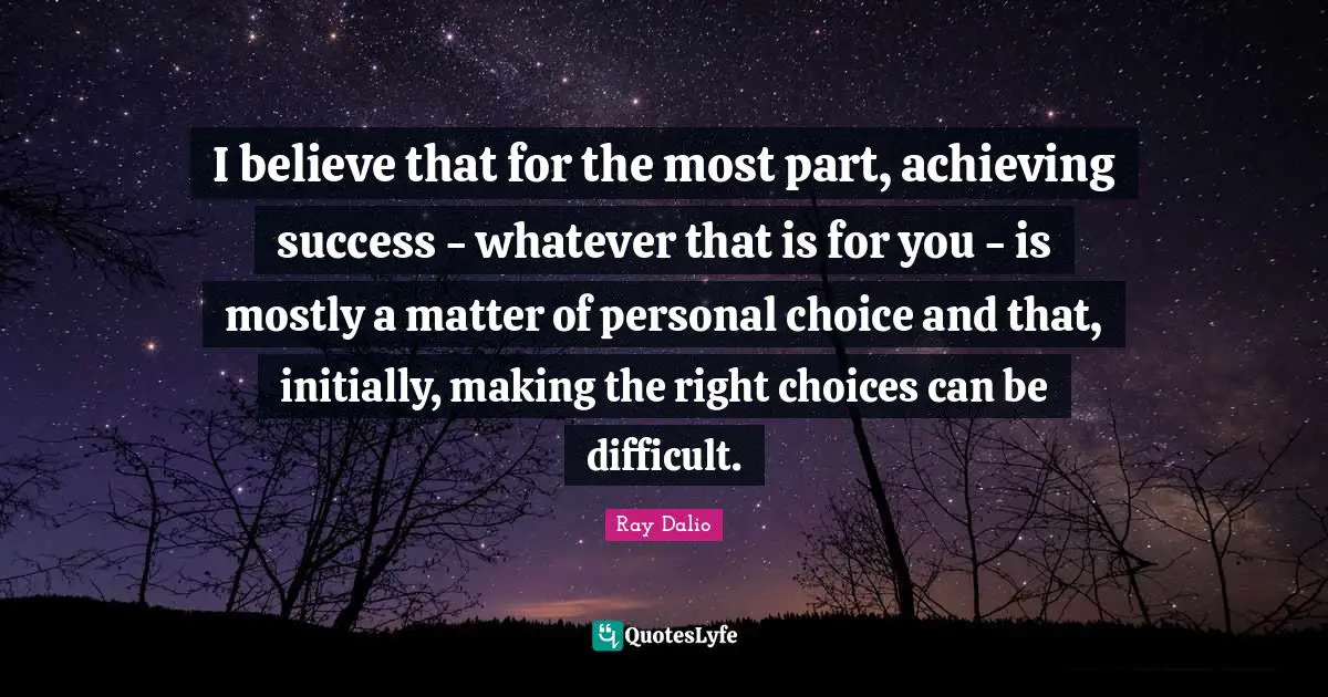 Ray Dalio Quotes: "I believe that for the most part, achieving success - whatever that is for you - is mostly a matter of personal choice and that, initially, making the right choices can be difficult."