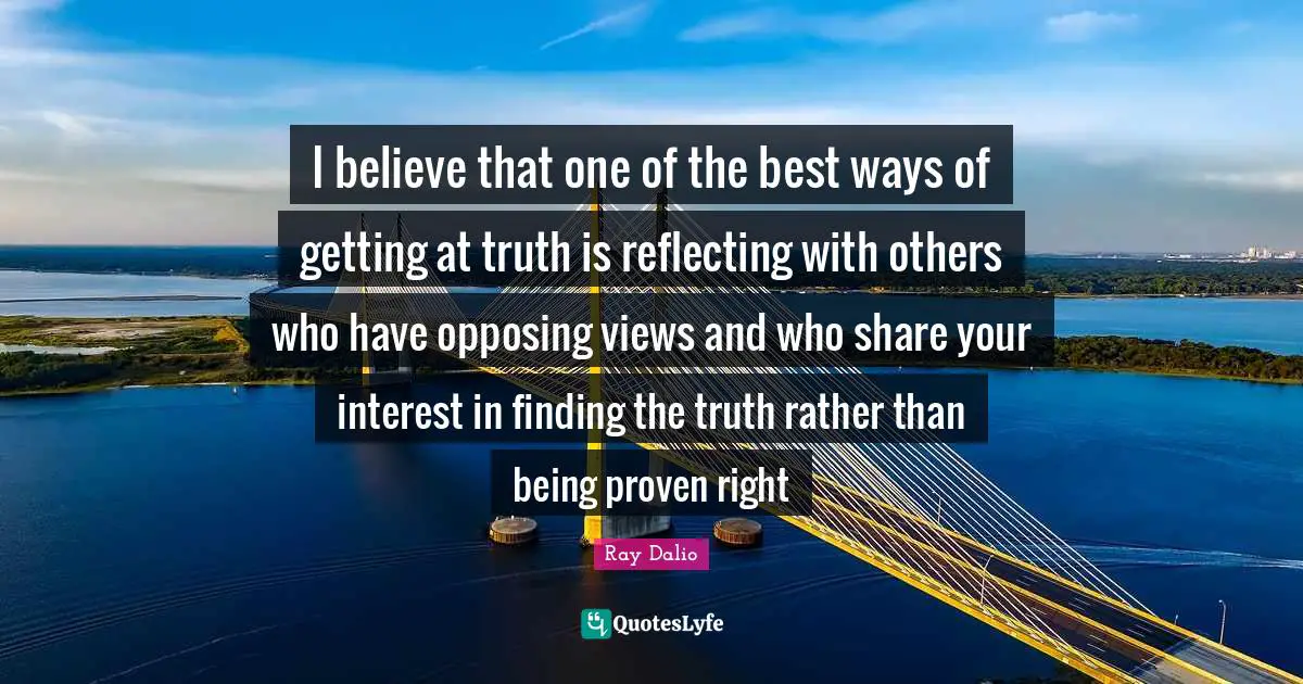 Reflecting Quotes: "I believe that one of the best ways of getting at truth is reflecting with others who have opposing views and who share your interest in finding the truth rather than being proven right"