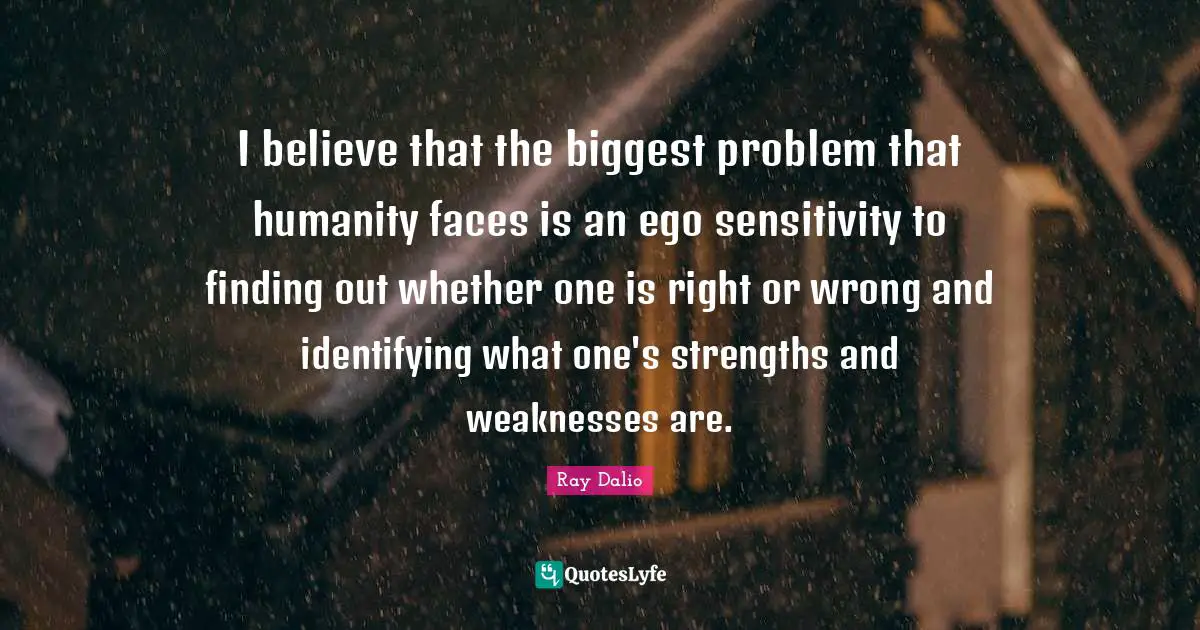 Ray Dalio Quotes: "I believe that the biggest problem that humanity faces is an ego sensitivity to finding out whether one is right or wrong and identifying what one's strengths and weaknesses are."