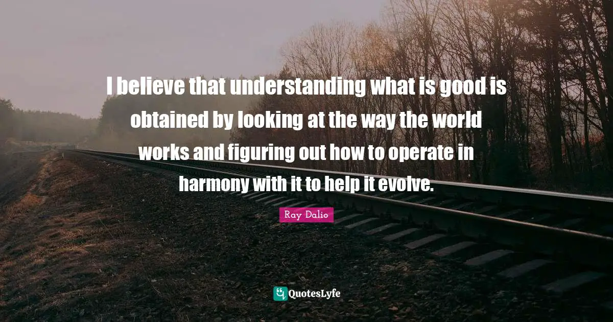 Ray Dalio Quotes: "I believe that understanding what is good is obtained by looking at the way the world works and figuring out how to operate in harmony with it to help it evolve."