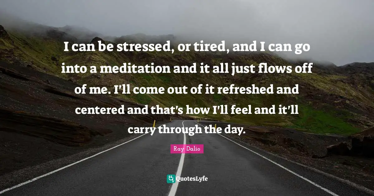 Ray Dalio Quotes: "I can be stressed, or tired, and I can go into a meditation and it all just flows off of me. I'll come out of it refreshed and centered and that's how I'll feel and it'll carry through the day."