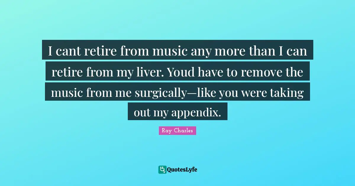 Ray Charles Quotes: "I cant retire from music any more than I can retire from my liver. Youd have to remove the music from me surgically—like you were taking out my appendix."