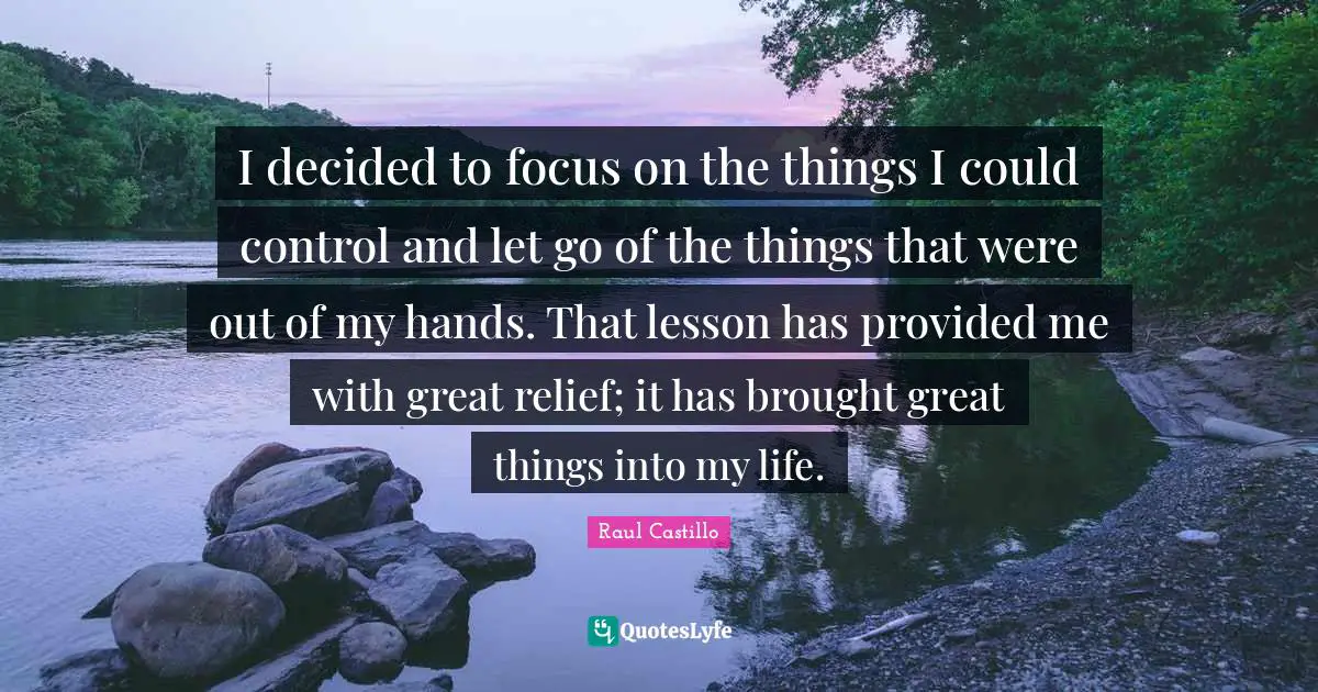 I decided to focus on the things I could control and let go of the things that were out of my hands. That lesson has provided me with great relief; it has brought great things into my life.