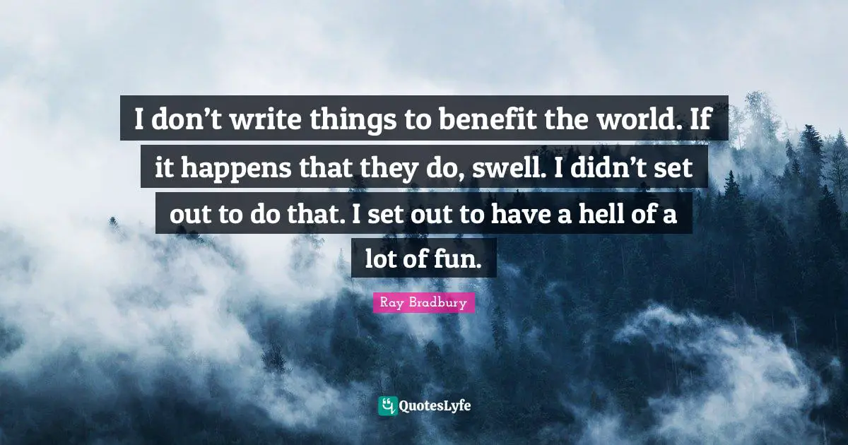 I don’t write things to benefit the world. If it happens that they do, swell. I didn’t set out to do that. I set out to have a hell of a lot of fun.