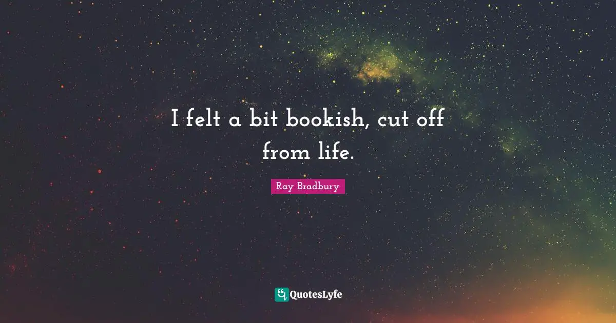 I felt a bit bookish, cut off from life.