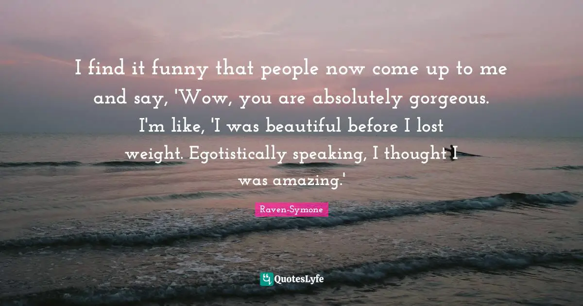 I find it funny that people now come up to me and say, 'Wow, you are absolutely gorgeous. I'm like, 'I was beautiful before I lost weight. Egotistically speaking, I thought I was amazing.'
