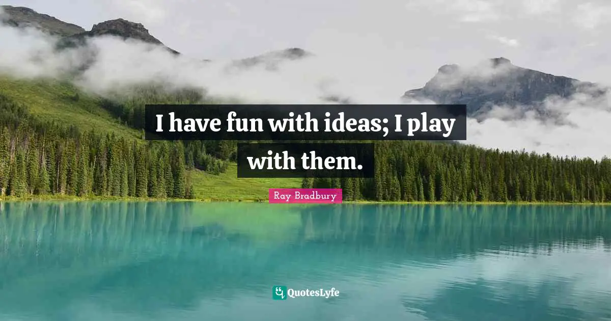 I have fun with ideas; I play with them.