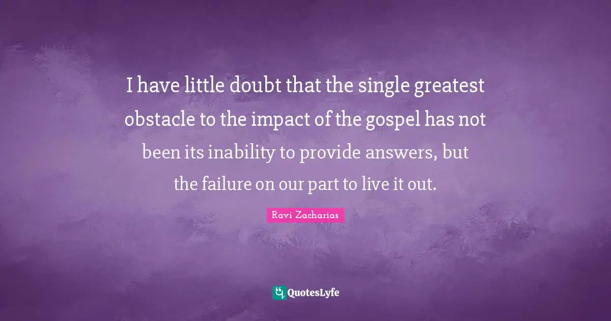 Ravi Zacharias Quotes: "I have little doubt that the single greatest obstacle to the impact of the gospel has not been its inability to provide answers, but the failure on our part to live it out."