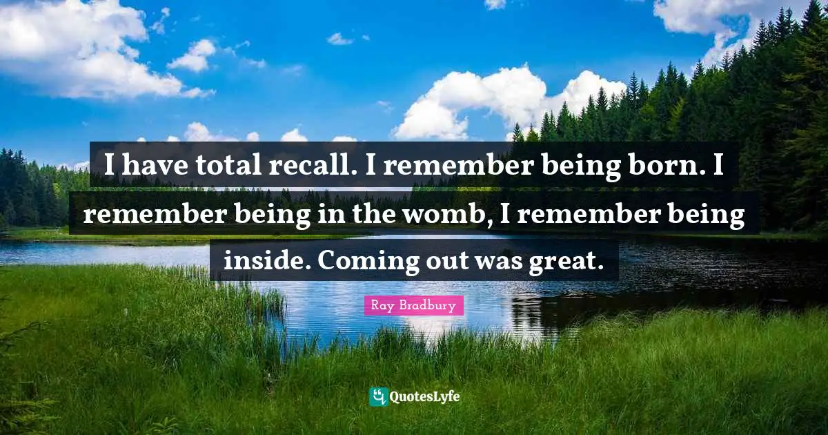I have total recall. I remember being born. I remember being in the womb, I remember being inside. Coming out was great.