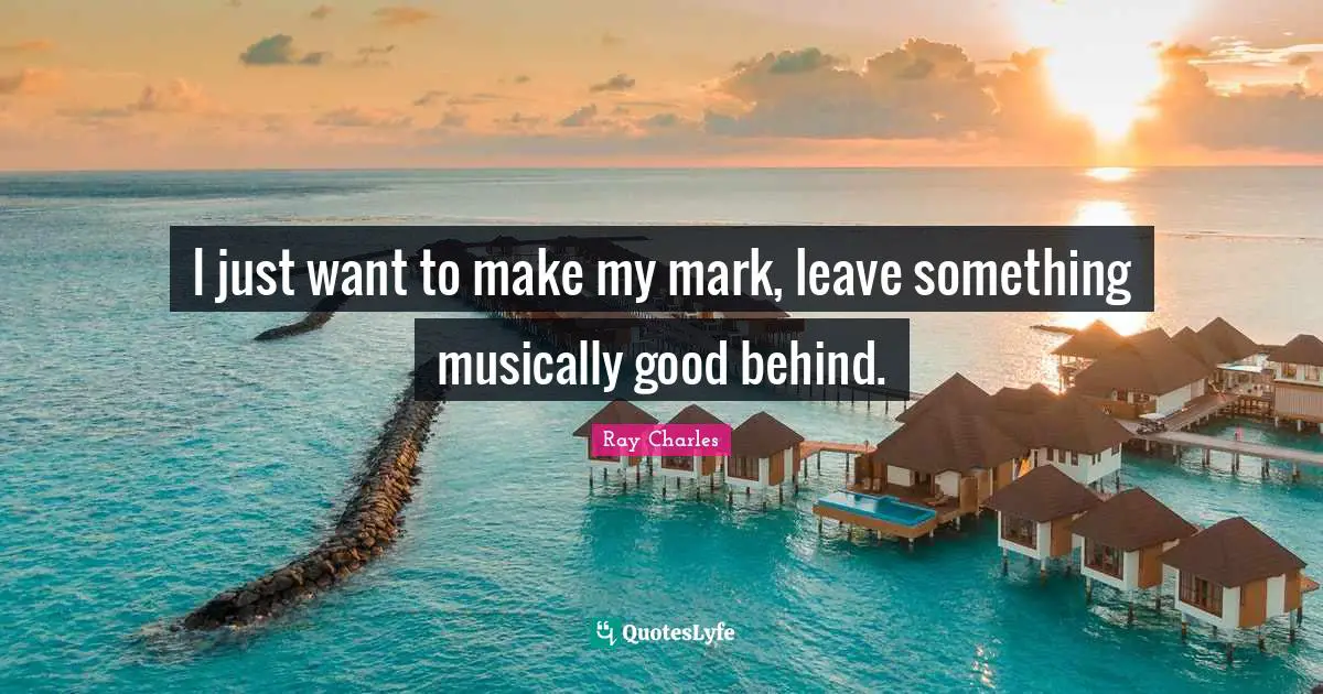 Ray Charles Quotes: "I just want to make my mark, leave something musically good behind."