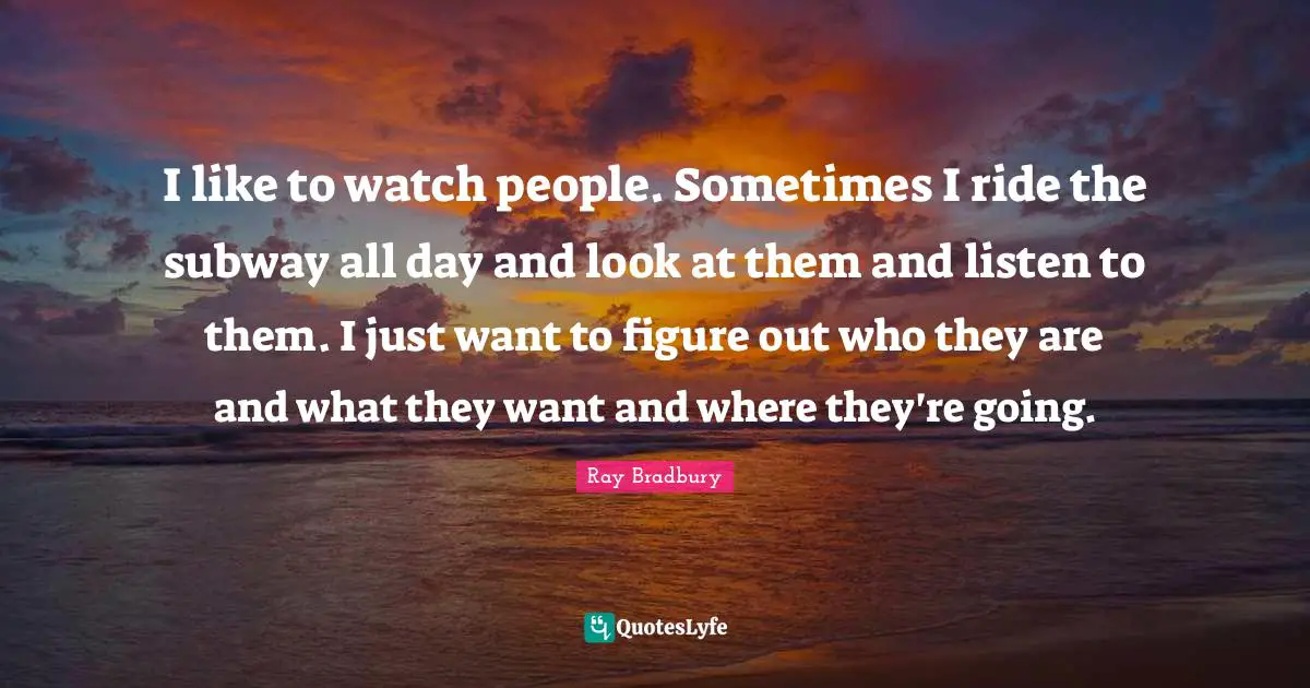 Ray Bradbury Quotes: "I like to watch people. Sometimes I ride the subway all day and look at them and listen to them. I just want to figure out who they are and what they want and where they're going."