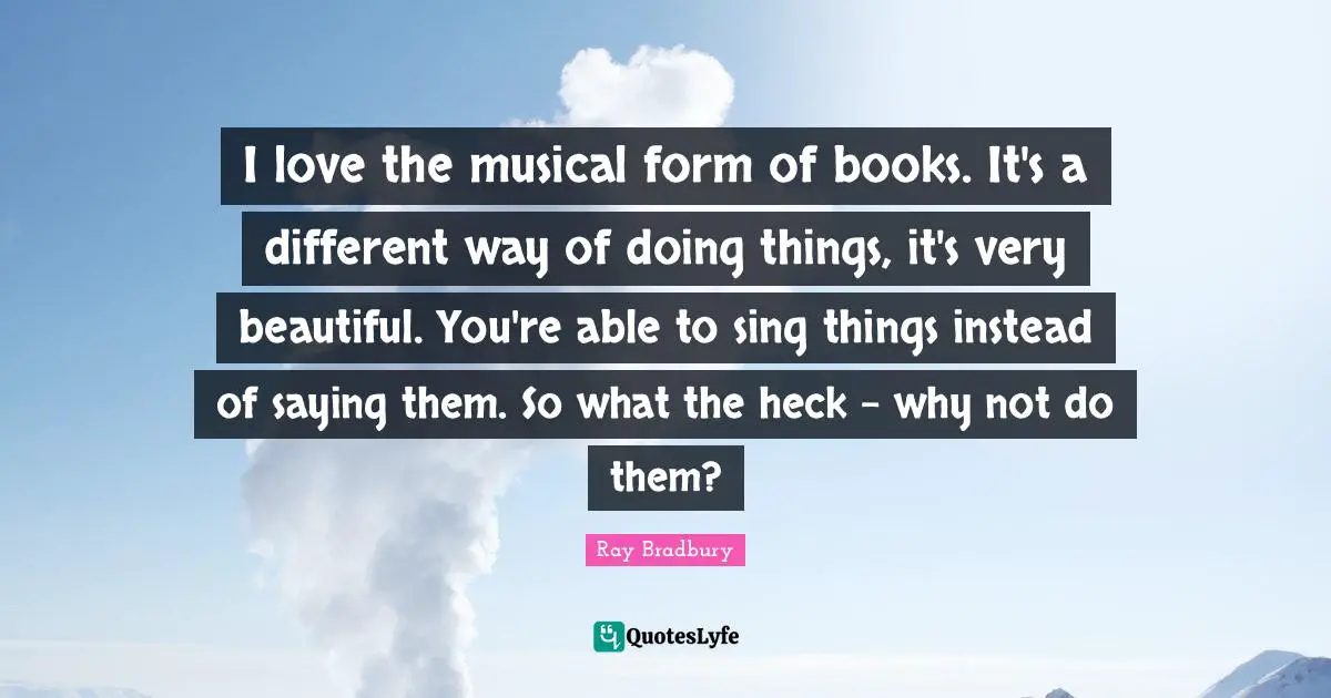 I love the musical form of books. It's a different way of doing things, it's very beautiful. You're able to sing things instead of saying them. So what the heck - why not do them?