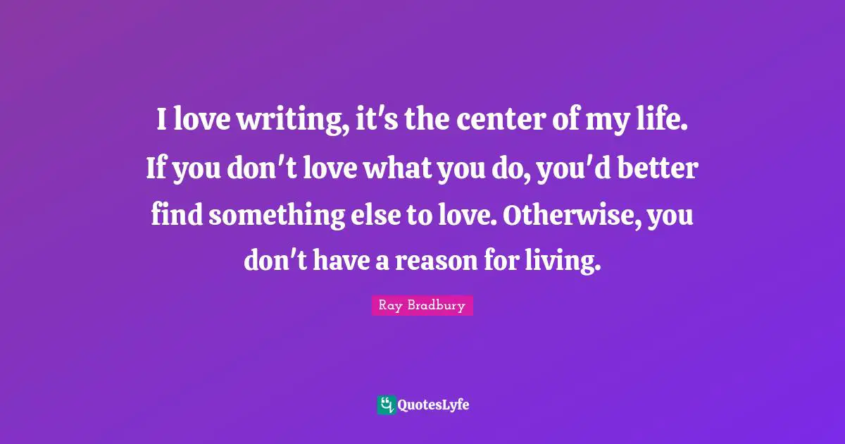 I love writing, it's the center of my life. If you don't love what you do, you'd better find something else to love. Otherwise, you don't have a reason for living.