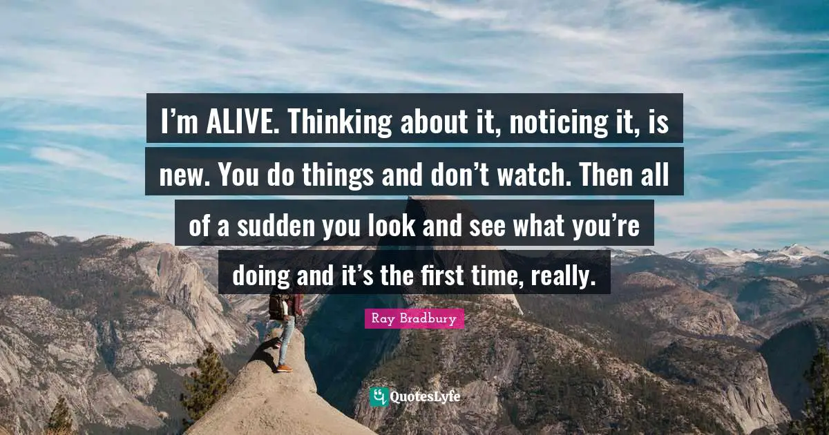 I’m ALIVE. Thinking about it, noticing it, is new. You do things and don’t watch. Then all of a sudden you look and see what you’re doing and it’s the first time, really.