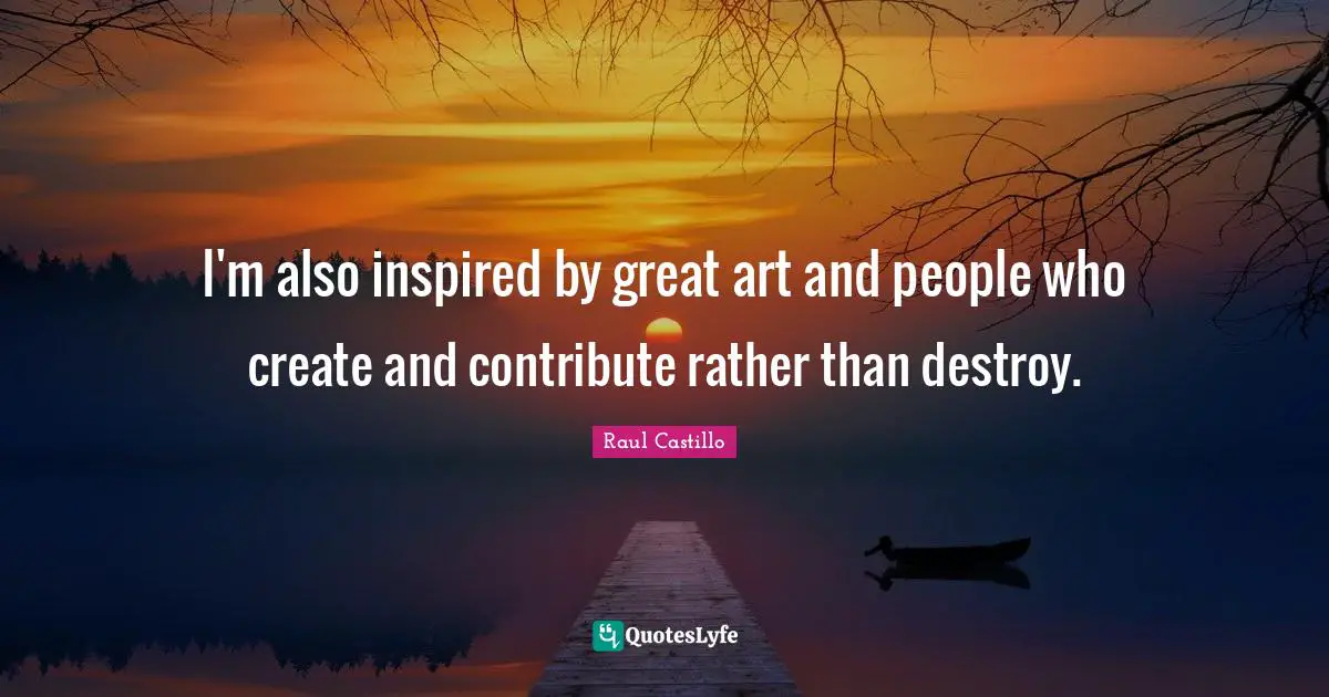 I'm also inspired by great art and people who create and contribute rather than destroy.