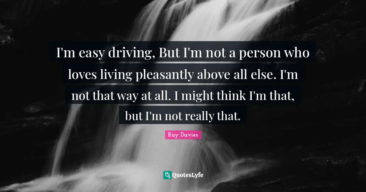 I'm easy driving, But I'm not a person who loves living pleasantly above all else. I'm not that way at all. I might think I'm that, but I'm not really that.