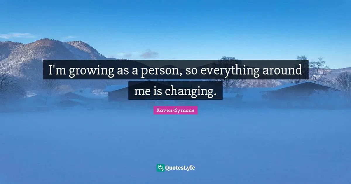 I'm growing as a person, so everything around me is changing.