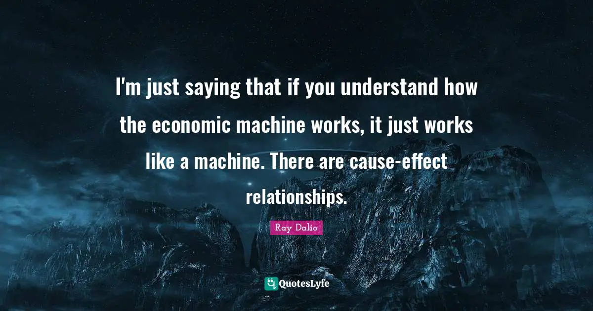 I'm just saying that if you understand how the economic machine works, it just works like a machine. There are cause-effect relationships.