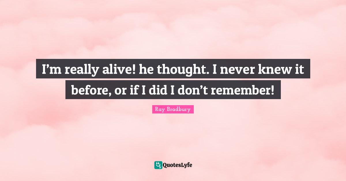 I’m really alive! he thought. I never knew it before, or if I did I don’t remember!