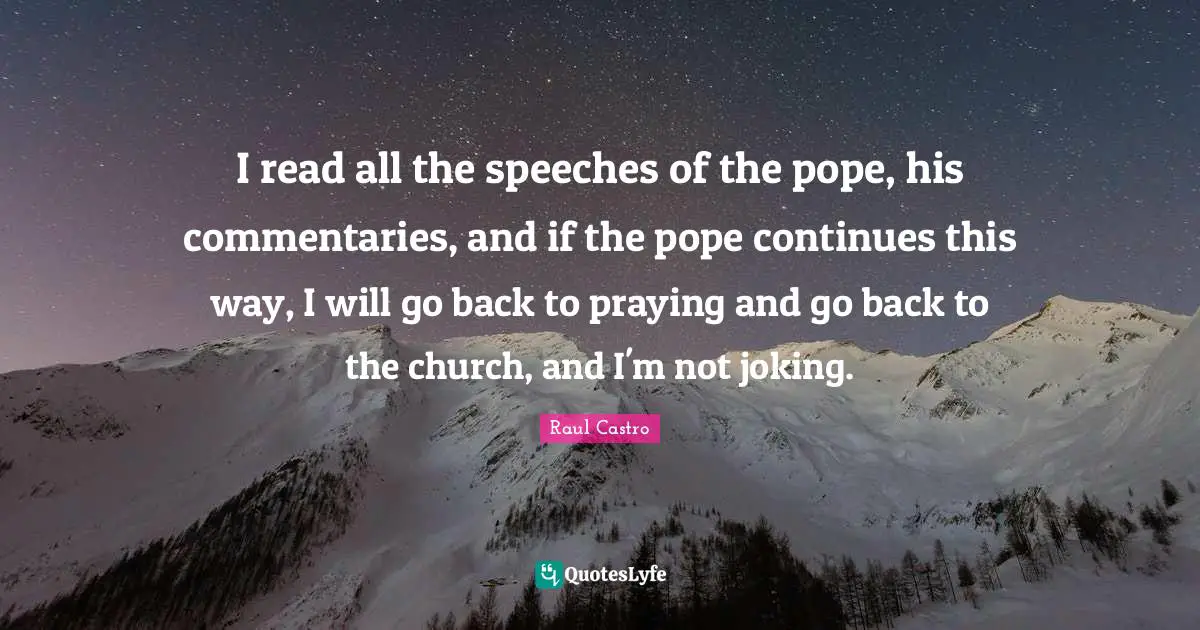 I read all the speeches of the pope, his commentaries, and if the pope continues this way, I will go back to praying and go back to the church, and I'm not joking.