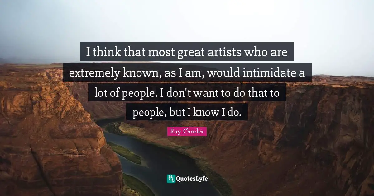 I think that most great artists who are extremely known, as I am, would intimidate a lot of people. I don't want to do that to people, but I know I do.