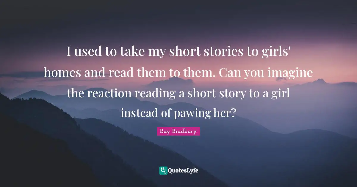 I used to take my short stories to girls' homes and read them to them. Can you imagine the reaction reading a short story to a girl instead of pawing her?