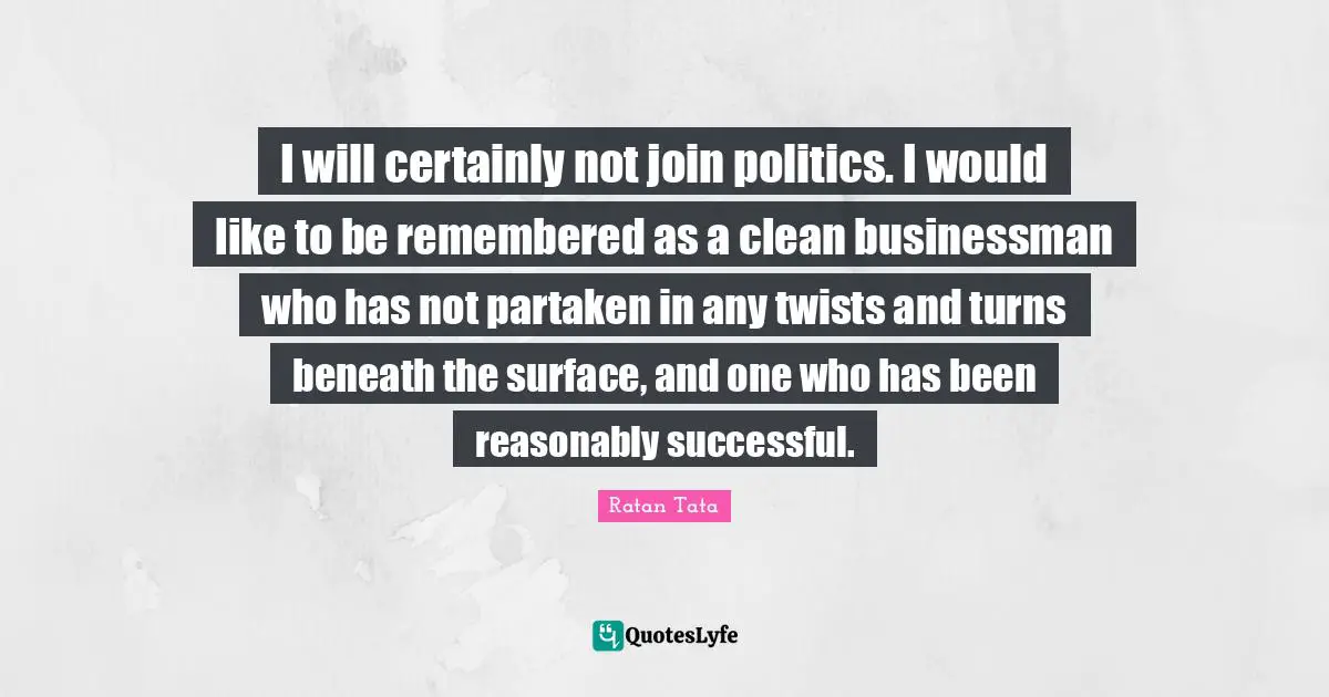 Ratan Tata Quotes: I will certainly not join politics. I would like to be remembered as a clean businessman who has not partaken in any twists and turns beneath the surface, and one who has been reasonably successful.