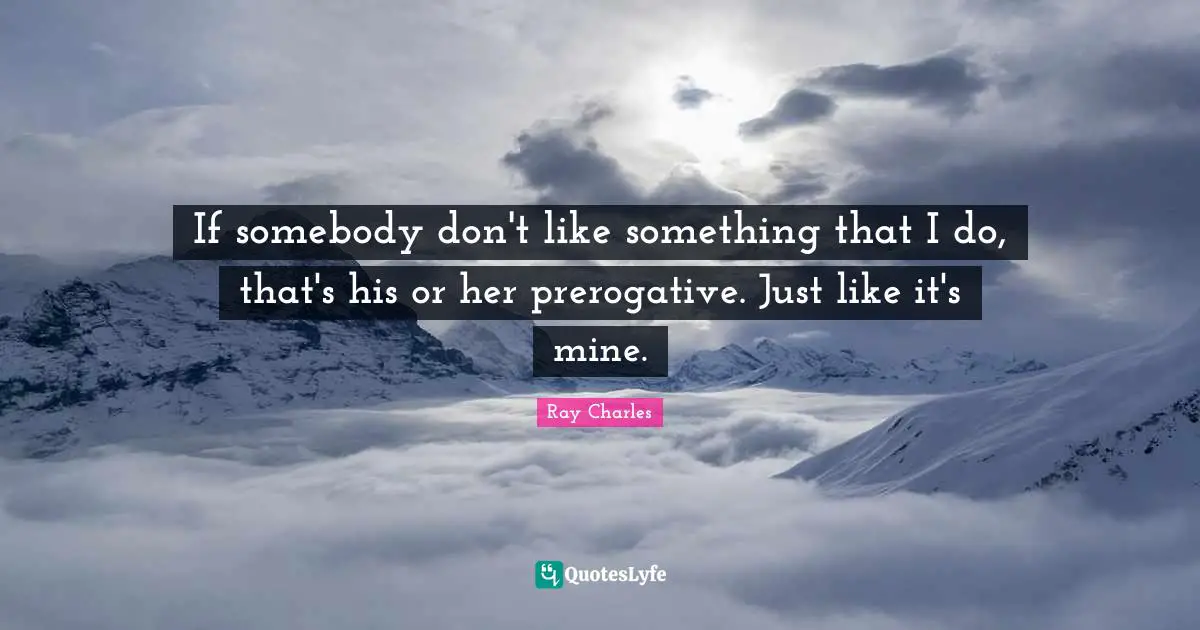 If somebody don't like something that I do, that's his or her prerogative. Just like it's mine.