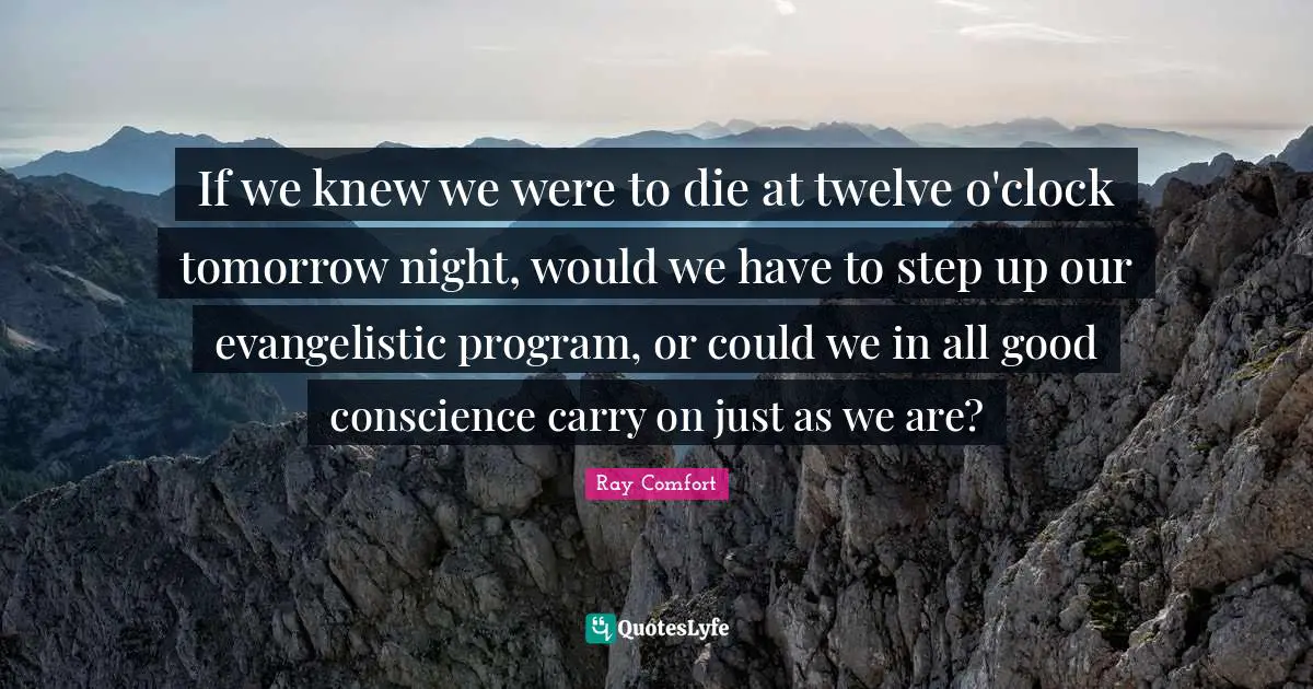 Ray Comfort Quotes: "If we knew we were to die at twelve o'clock tomorrow night, would we have to step up our evangelistic program, or could we in all good conscience carry on just as we are?"