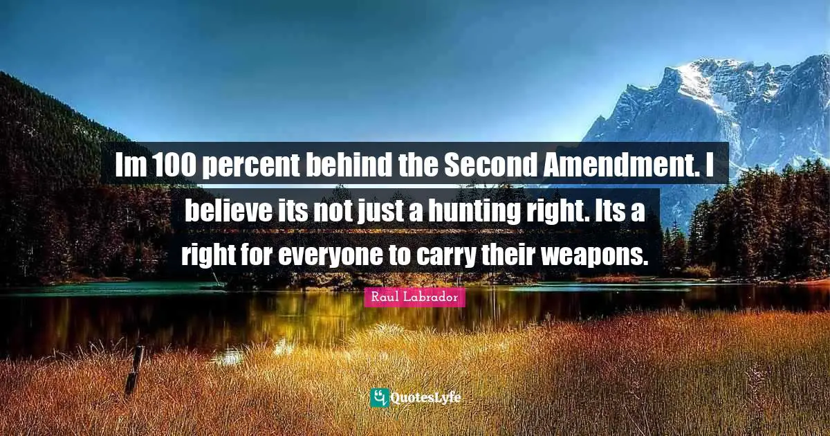 Im 100 percent behind the Second Amendment. I believe its not just a hunting right. Its a right for everyone to carry their weapons.