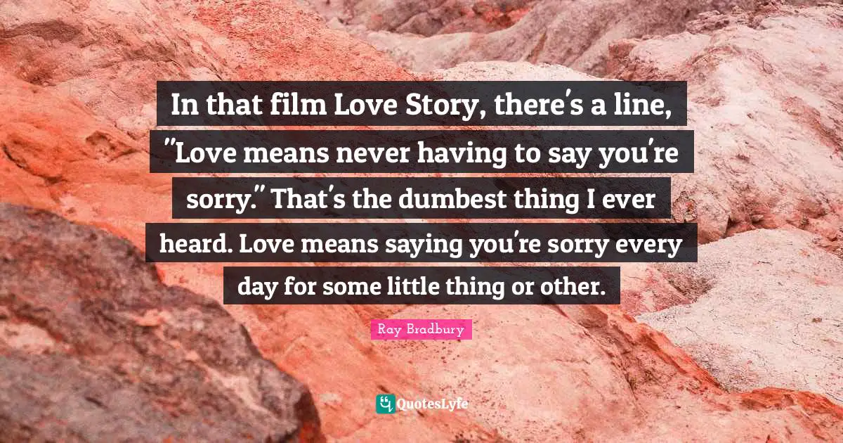 In that film Love Story, there's a line, "Love means never having to say you're sorry." That's the dumbest thing I ever heard. Love means saying you're sorry every day for some little thing or other.