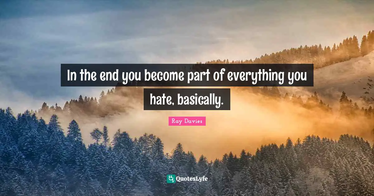 In the end you become part of everything you hate, basically.