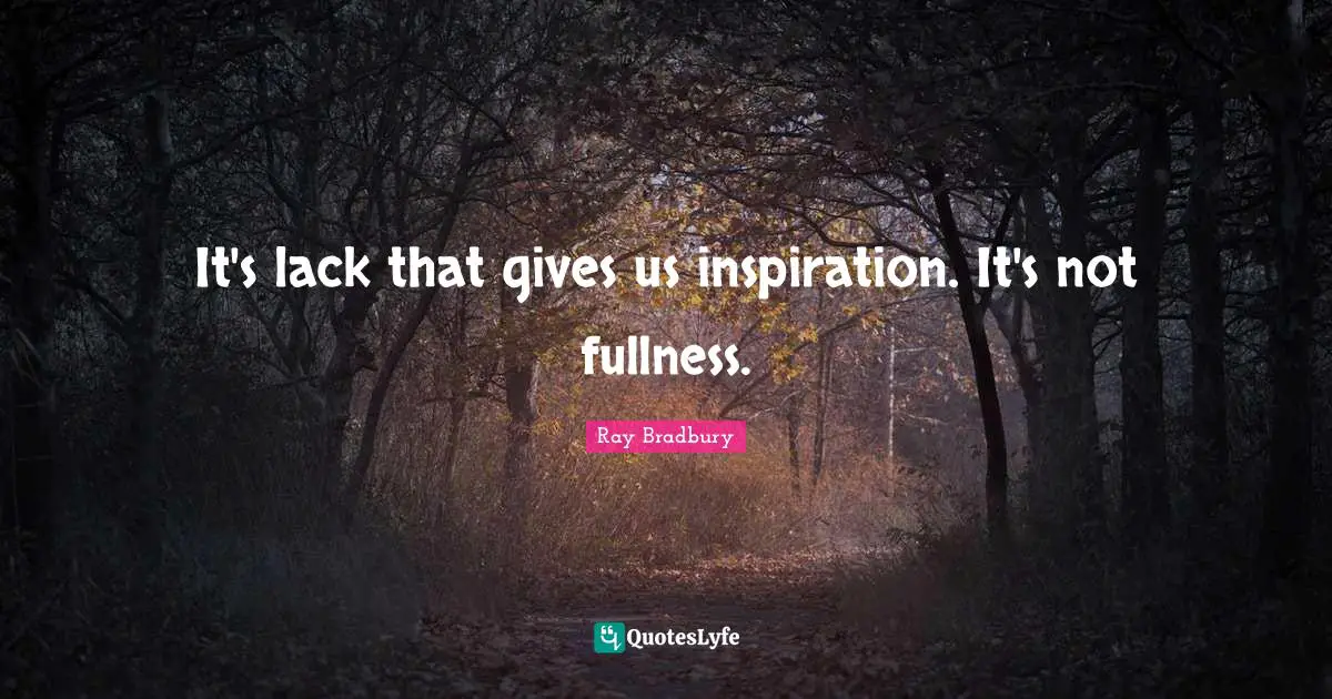 It's lack that gives us inspiration. It's not fullness.