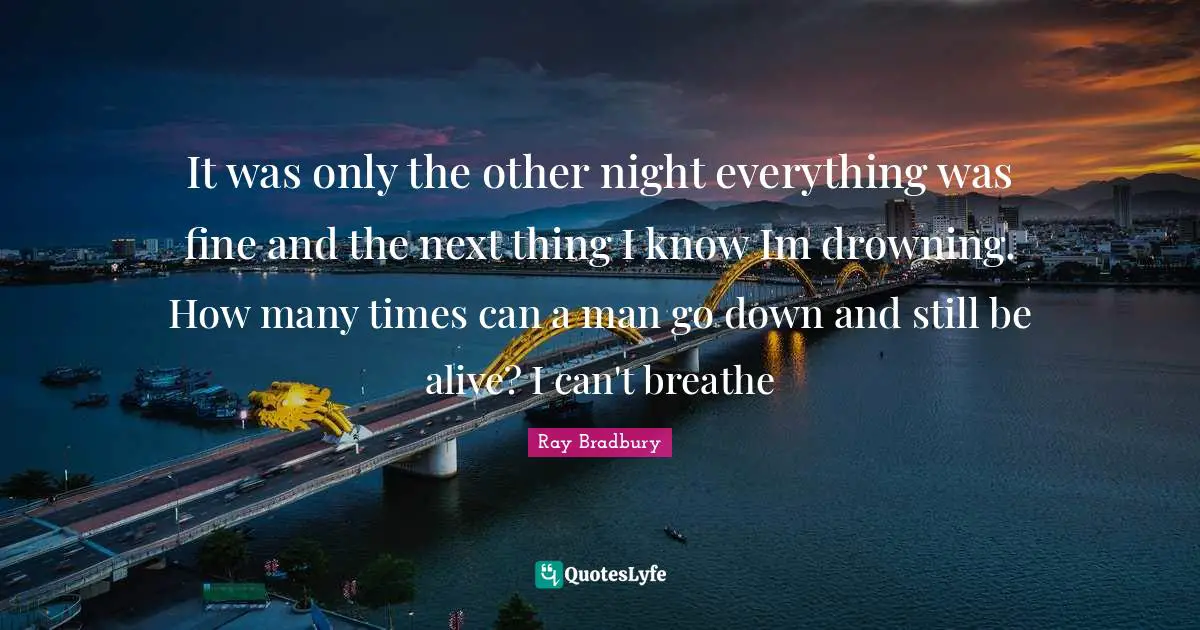 It was only the other night everything was fine and the next thing I know Im drowning. How many times can a man go down and still be alive? I can't breathe