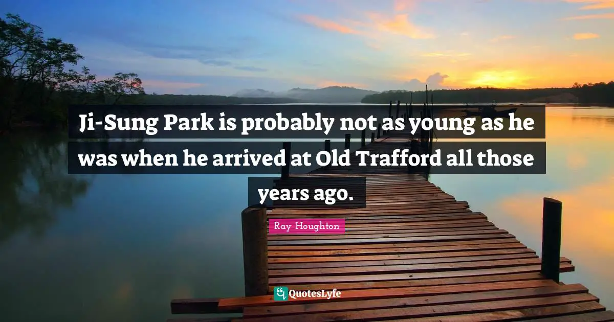 Years Ago Quotes: "Ji-Sung Park is probably not as young as he was when he arrived at Old Trafford all those years ago."