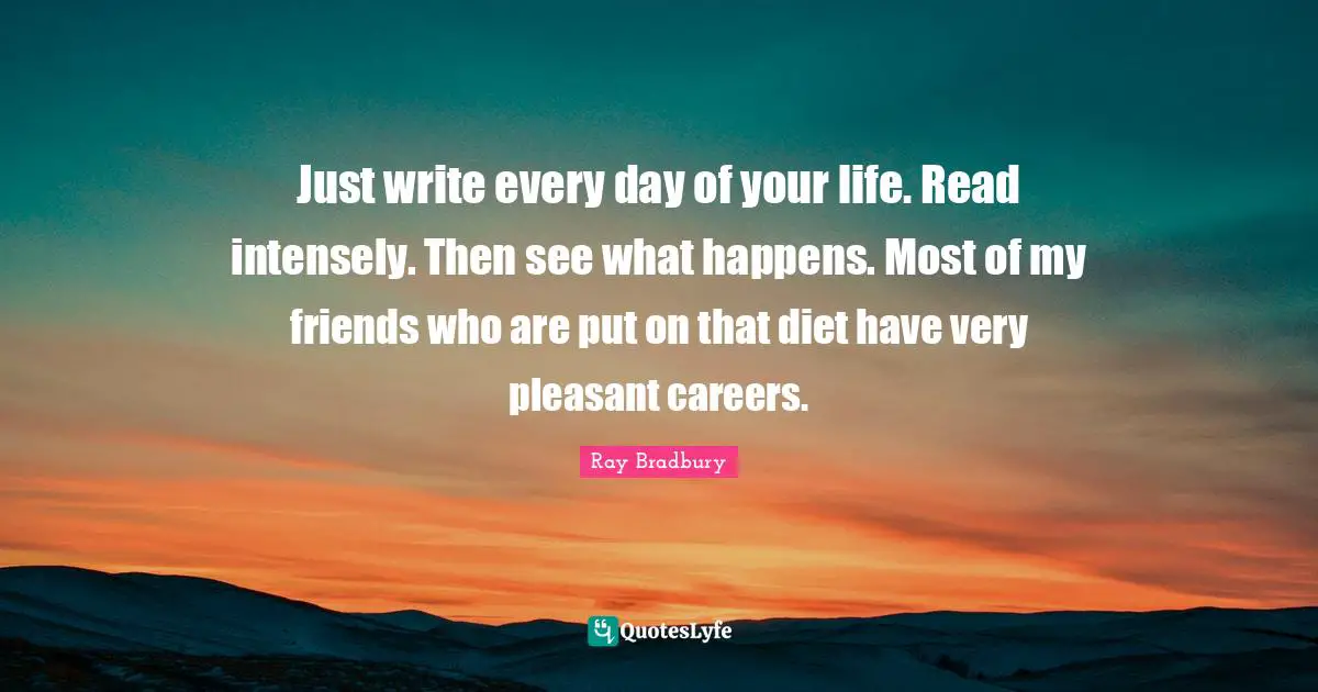 Ray Bradbury Quotes: "Just write every day of your life. Read intensely. Then see what happens. Most of my friends who are put on that diet have very pleasant careers."