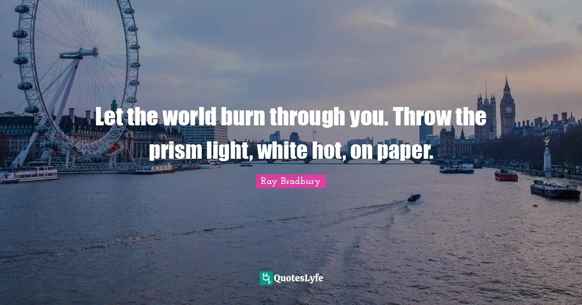 Let the world burn through you. Throw the prism light, white hot, on paper.