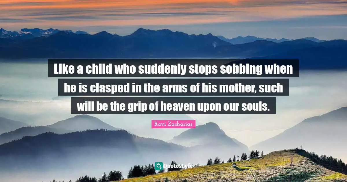 Ravi Zacharias Quotes: "Like a child who suddenly stops sobbing when he is clasped in the arms of his mother, such will be the grip of heaven upon our souls."