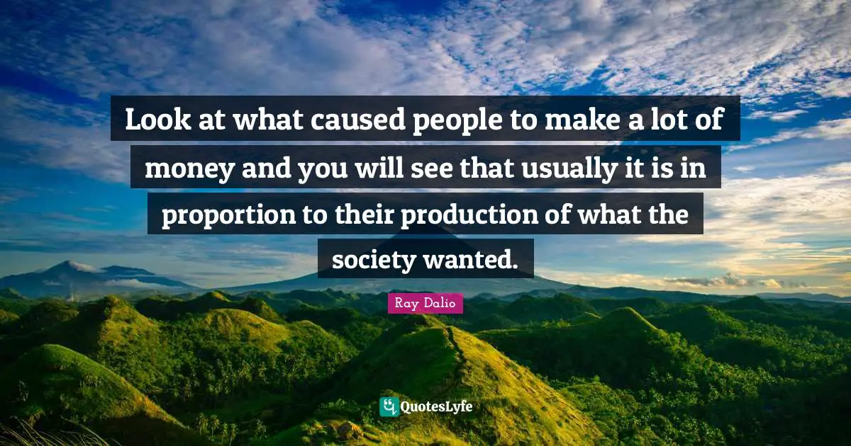 Ray Dalio Quotes: "Look at what caused people to make a lot of money and you will see that usually it is in proportion to their production of what the society wanted."