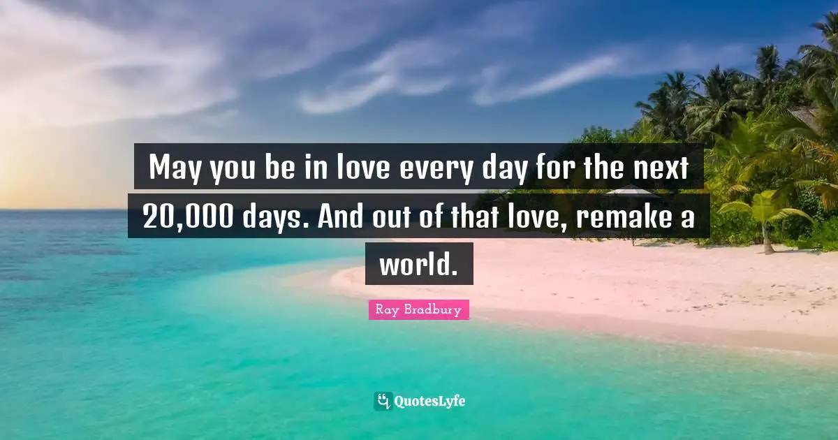 May you be in love every day for the next 20,000 days. And out of that love, remake a world.