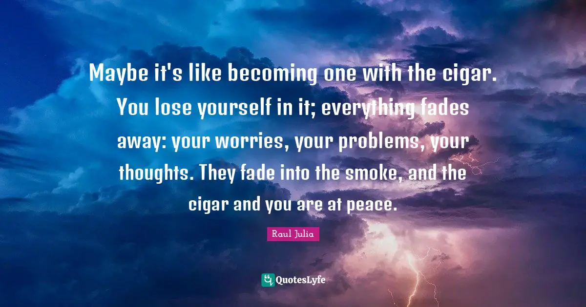 Smoke Quotes: "Maybe it's like becoming one with the cigar. You lose yourself in it; everything fades away: your worries, your problems, your thoughts. They fade into the smoke, and the cigar and you are at peace."