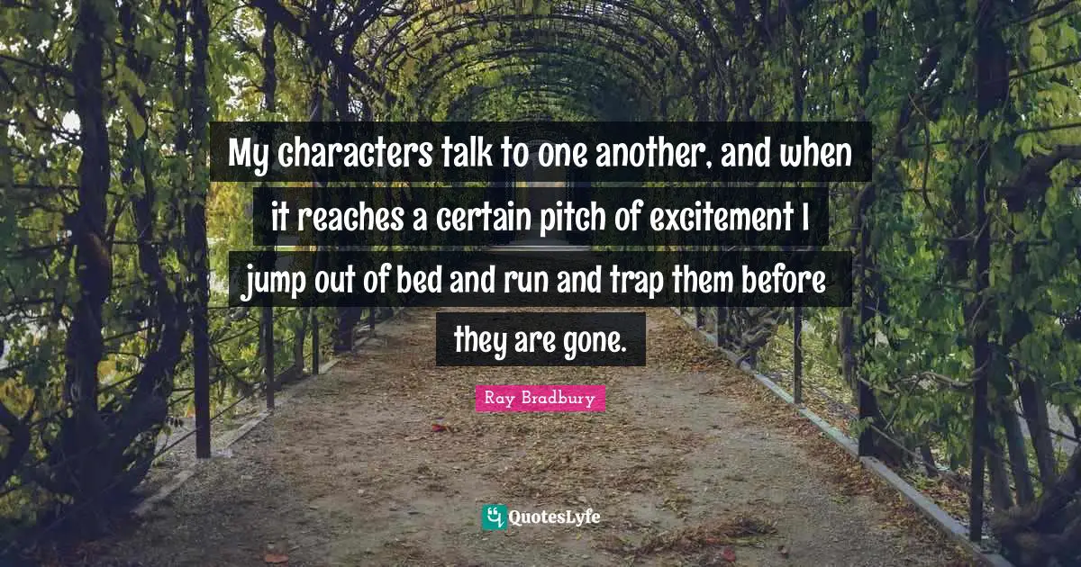 My characters talk to one another, and when it reaches a certain pitch of excitement I jump out of bed and run and trap them before they are gone.