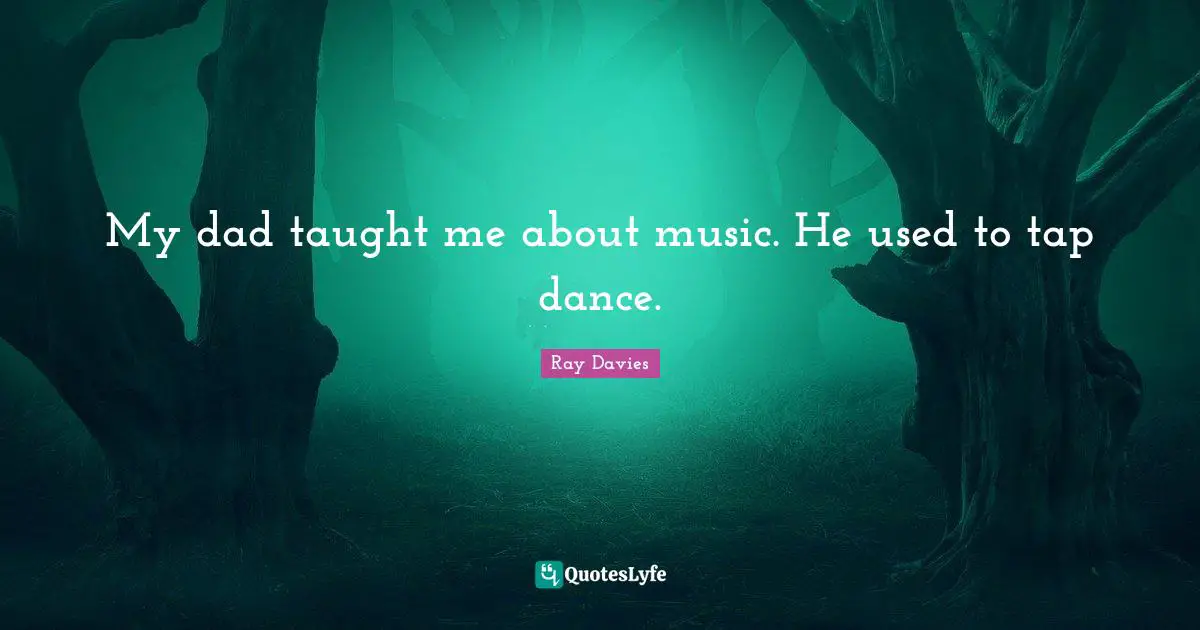 My dad taught me about music. He used to tap dance.