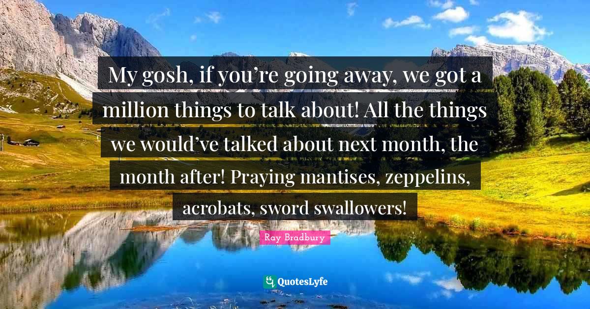 My gosh, if you’re going away, we got a million things to talk about! All the things we would’ve talked about next month, the month after! Praying mantises, zeppelins, acrobats, sword swallowers!