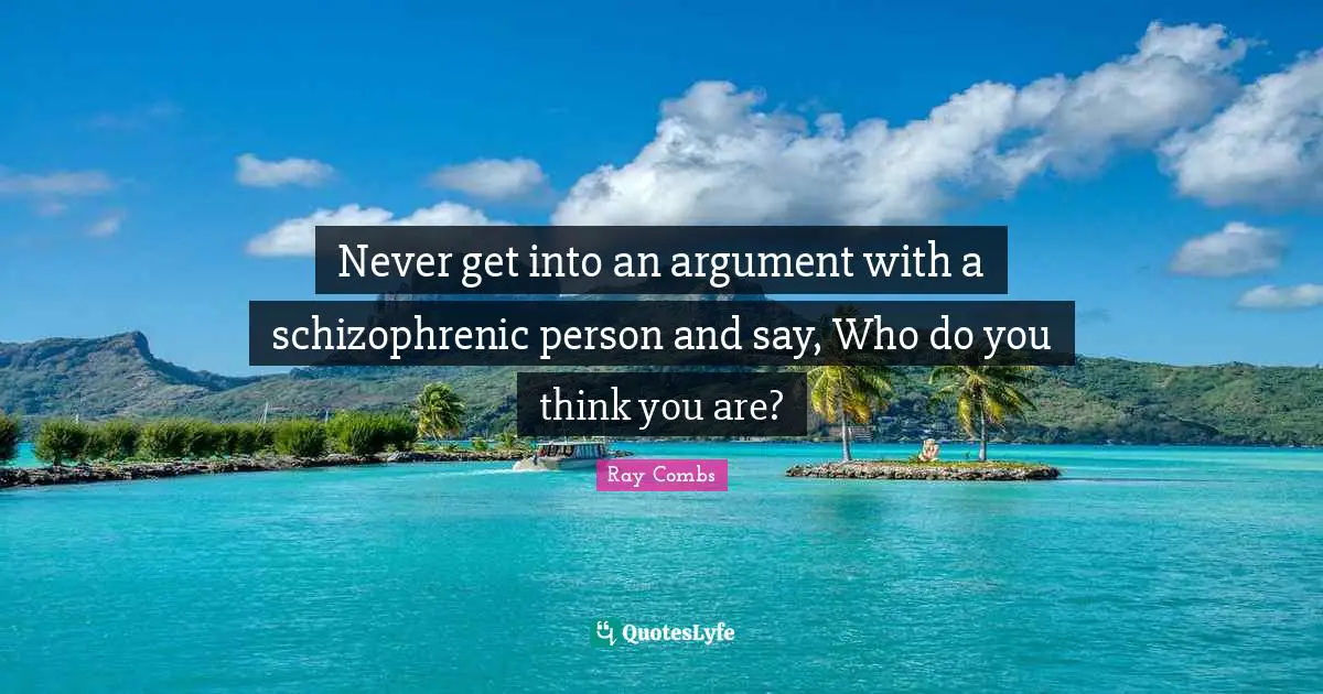 Never get into an argument with a schizophrenic person and say, Who do you think you are?