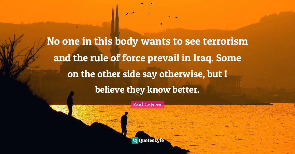 No one in this body wants to see terrorism and the rule of force prevail in Iraq. Some on the other side say otherwise, but I believe they know better.