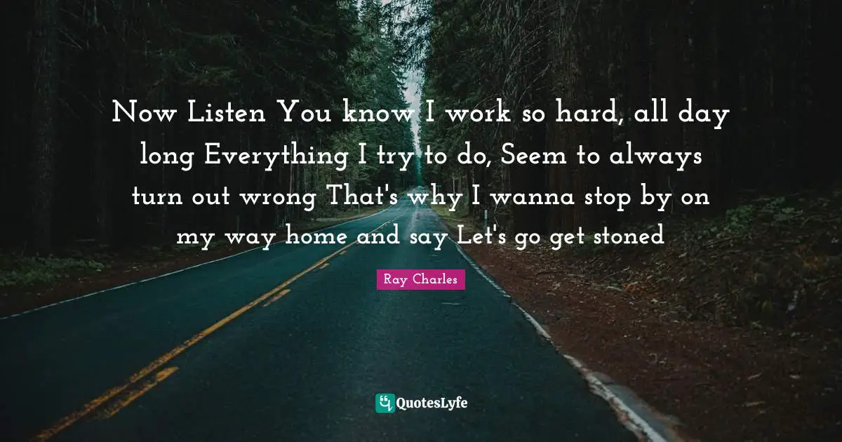 Ray Charles Quotes: "Now Listen You know I work so hard, all day long Everything I try to do, Seem to always turn out wrong That's why I wanna stop by on my way home and say Let's go get stoned"